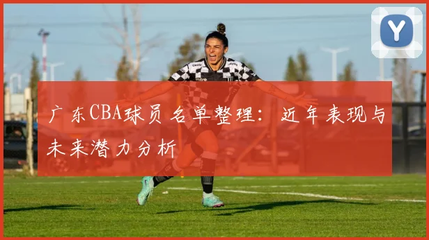 广东CBA球员名单整理:近年表现与未来潜力分析