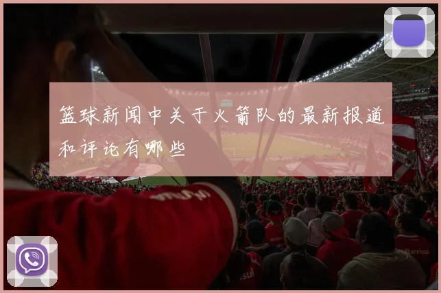 篮球新闻中关于火箭队的最新报道和评论有哪些