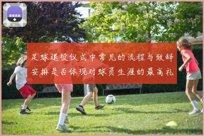 足球退役仪式中常见的流程与致辞安排是否体现对球员生涯的最高礼遇